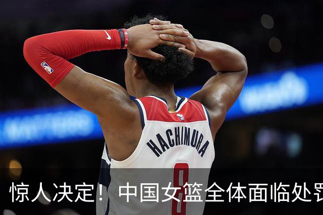 惊人决定！中国女篮全体面临处罚引发球迷热议